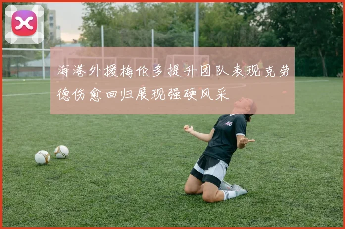 海港外援梅伦多提升团队表现克劳德伤愈回归展现强硬风采