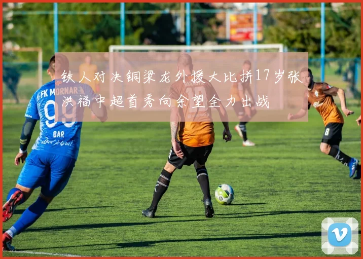 铁人对决铜梁龙外援大比拼17岁张洪福中超首秀向余望全力出战