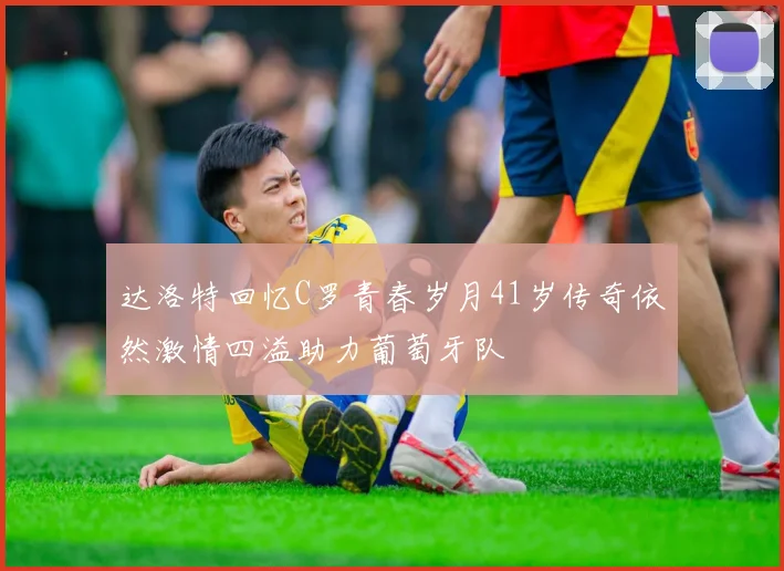 达洛特回忆C罗青春岁月41岁传奇依然激情四溢助力葡萄牙队