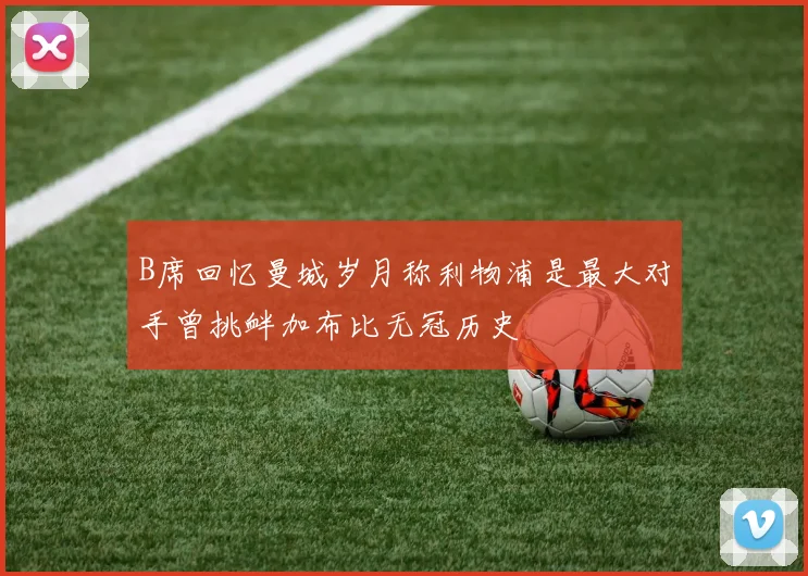 B席回忆曼城岁月称利物浦是最大对手曾挑衅加布比无冠历史