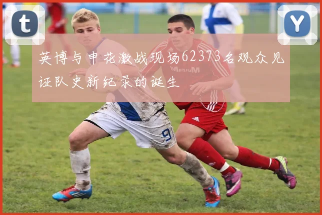 英博与申花激战现场62373名观众见证队史新纪录的诞生