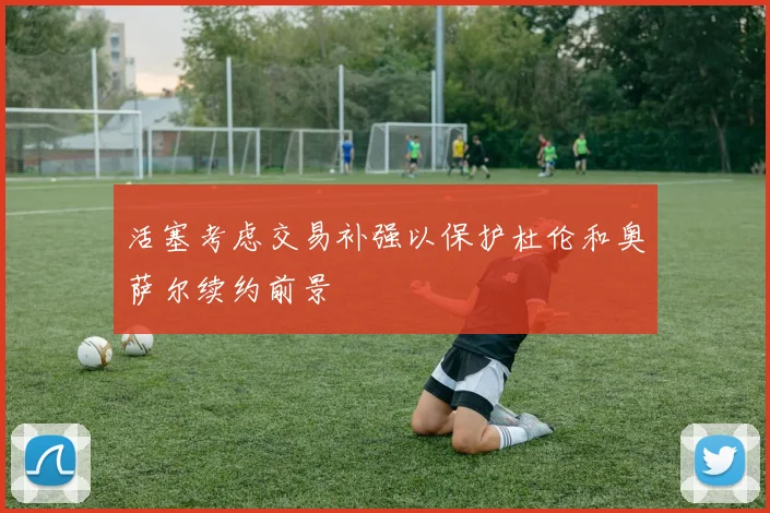 活塞考虑交易补强以保护杜伦和奥萨尔续约前景