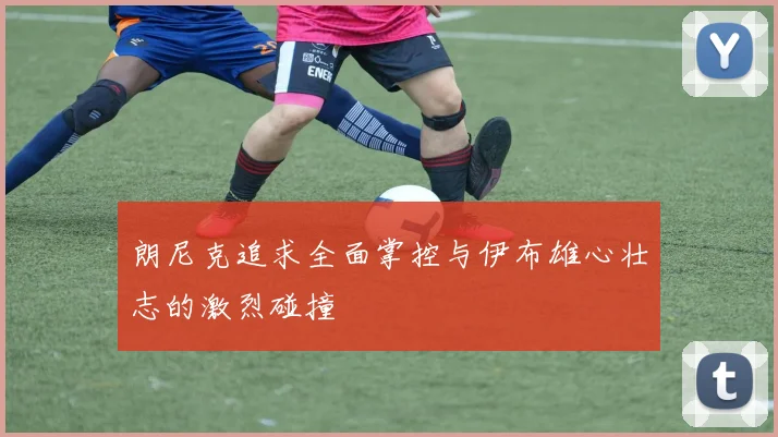 朗尼克追求全面掌控与伊布雄心壮志的激烈碰撞