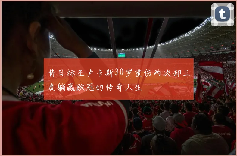 昔日标王卢卡斯30岁重伤两次却三度躺赢欧冠的传奇人生