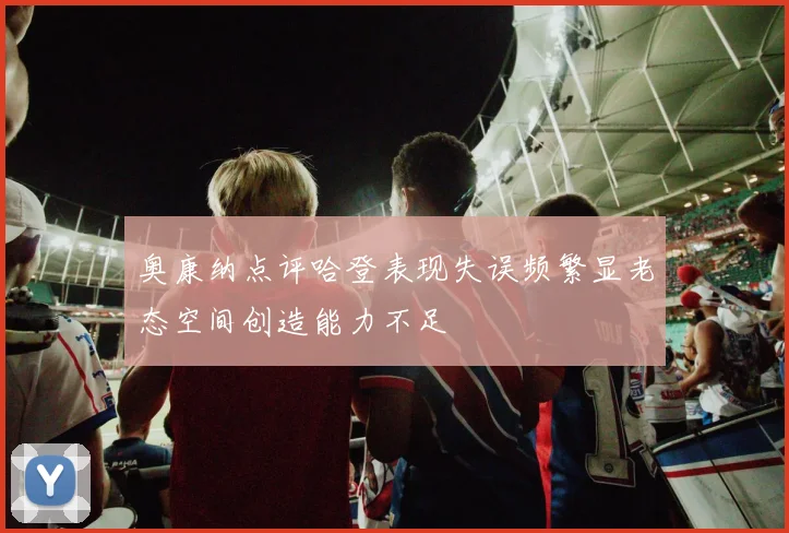 奥康纳点评哈登表现失误频繁显老态空间创造能力不足