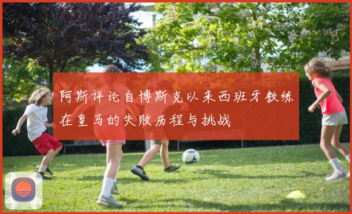 阿斯评论自博斯克以来西班牙教练在皇马的失败历程与挑战